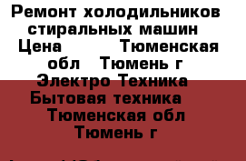 Ремонт холодильников, стиральных машин › Цена ­ 100 - Тюменская обл., Тюмень г. Электро-Техника » Бытовая техника   . Тюменская обл.,Тюмень г.